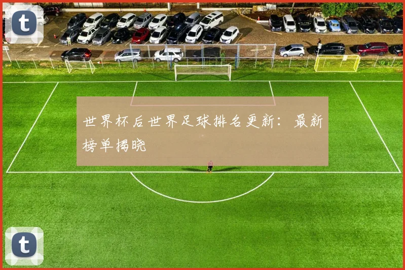 世界杯后世界足球排名更新：最新榜单揭晓