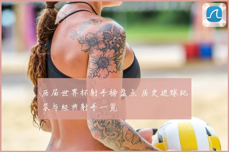 历届世界杯射手榜盘点 历史进球纪录与经典射手一览