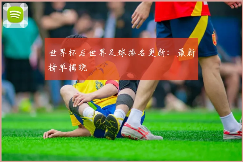 世界杯后世界足球排名更新：最新榜单揭晓