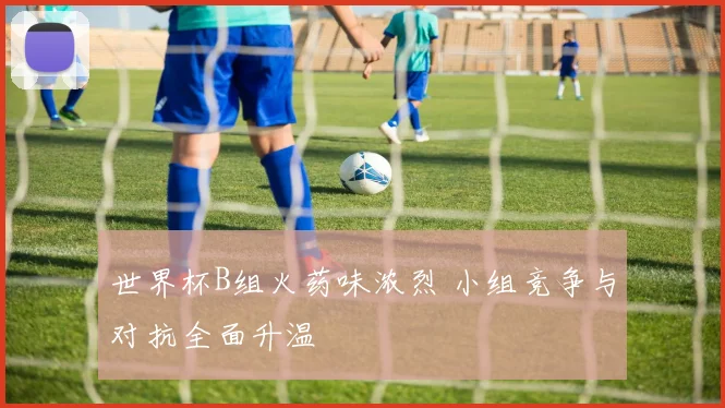 世界杯B组火药味浓烈 小组竞争与对抗全面升温