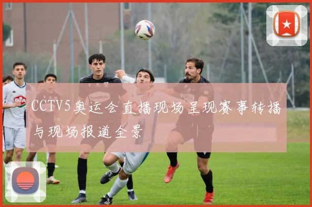 CCTV5奥运会直播现场呈现赛事转播与现场报道全景