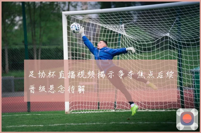 足协杯直播视频揭示争夺焦点后续晋级悬念待解