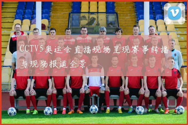 CCTV5奥运会直播现场呈现赛事转播与现场报道全景